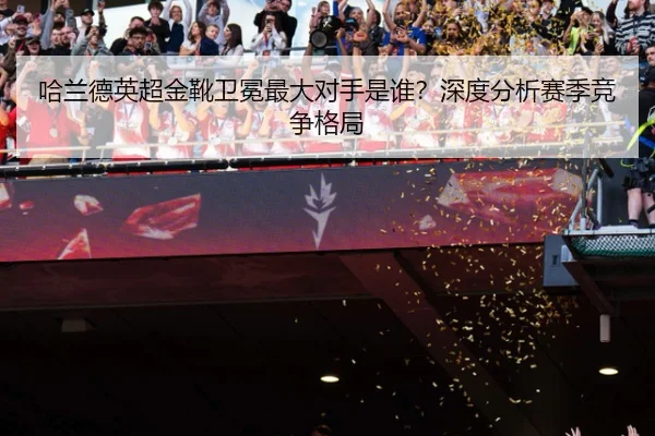 哈兰德英超金靴卫冕最大对手是谁？深度分析赛季竞争格局