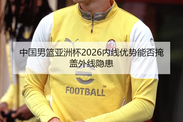 中国男篮亚洲杯2026内线优势能否掩盖外线隐患