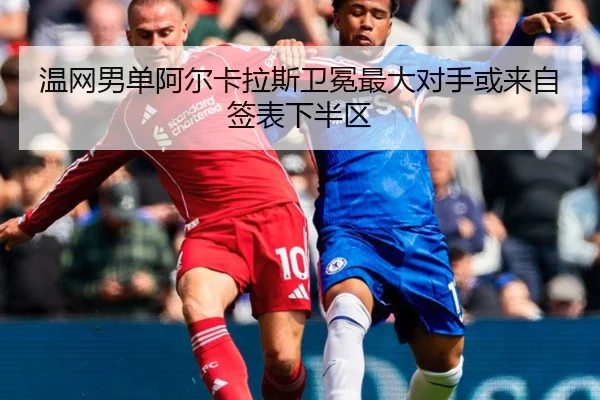 温网男单阿尔卡拉斯卫冕最大对手或来自签表下半区